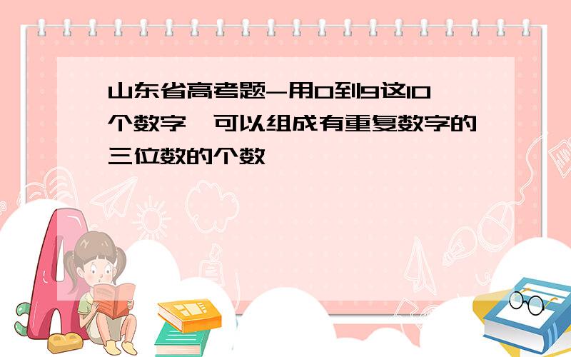 山东省高考题-用0到9这10个数字,可以组成有重复数字的三位数的个数