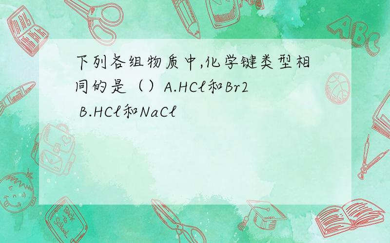 下列各组物质中,化学键类型相同的是（）A.HCl和Br2 B.HCl和NaCl