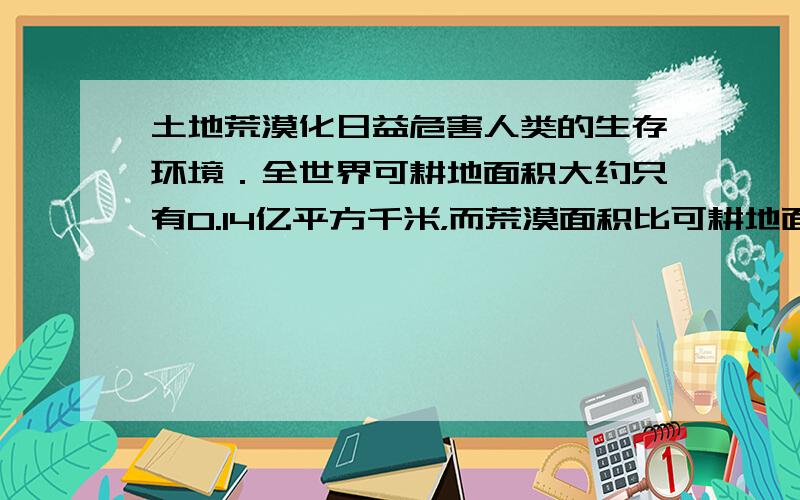 土地荒漠化日益危害人类的生存环境．全世界可耕地面积大约只有0.14亿平方千米，而荒漠面积比可耕地面积的2倍还多0.08亿