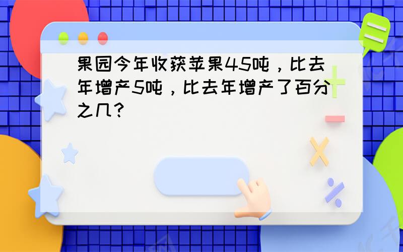 果园今年收获苹果45吨，比去年增产5吨，比去年增产了百分之几？