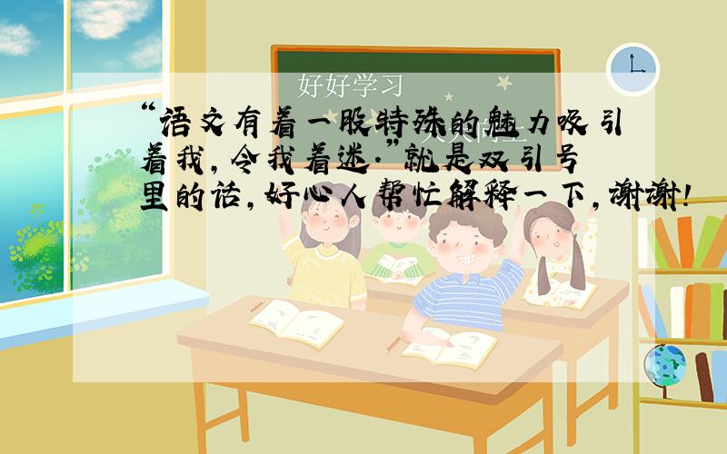 “语文有着一股特殊的魅力吸引着我,令我着迷.”就是双引号里的话,好心人帮忙解释一下,谢谢!