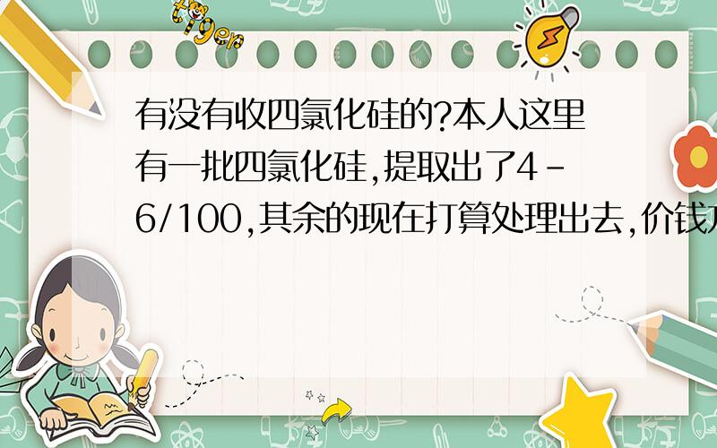 有没有收四氯化硅的?本人这里有一批四氯化硅,提取出了4-6/100,其余的现在打算处理出去,价钱方面好谈.（剩余部分可以