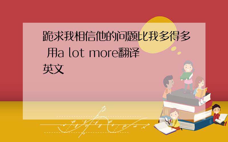 跪求我相信他的问题比我多得多 用a lot more翻译英文