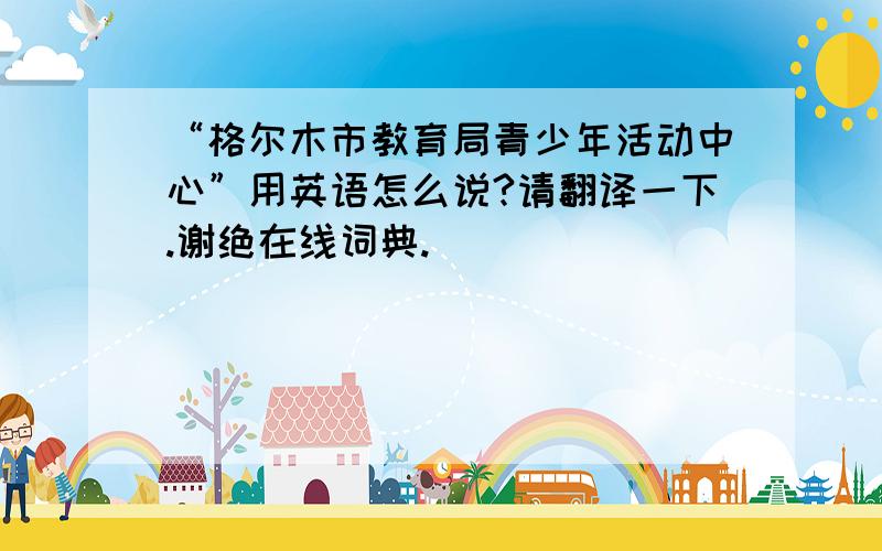 “格尔木市教育局青少年活动中心”用英语怎么说?请翻译一下.谢绝在线词典.