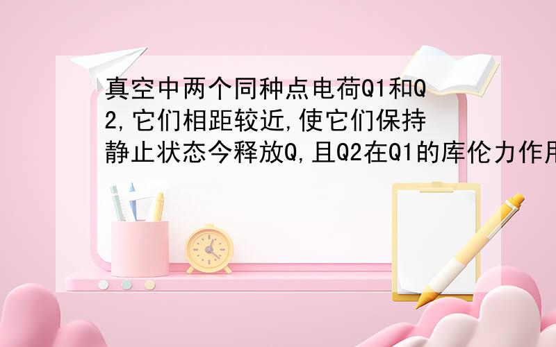 真空中两个同种点电荷Q1和Q2,它们相距较近,使它们保持静止状态今释放Q,且Q2在Q1的库伦力作用下运动,