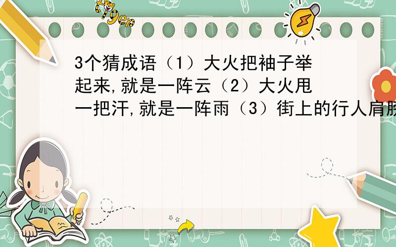 3个猜成语（1）大火把袖子举起来,就是一阵云（2）大火甩一把汗,就是一阵雨（3）街上的行人肩膀擦着肩膀,脚跟碰着脚跟答出