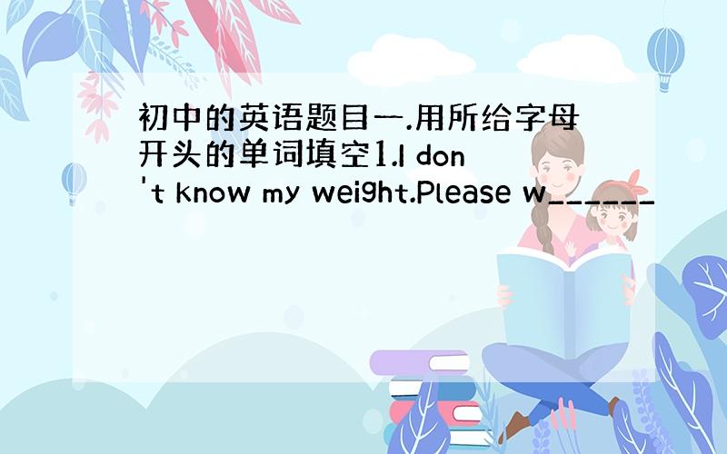 初中的英语题目一.用所给字母开头的单词填空1.I don't know my weight.Please w______