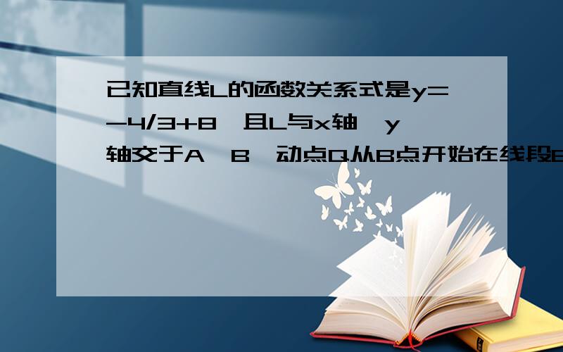 已知直线L的函数关系式是y=-4/3+8,且L与x轴,y轴交于A、B,动点Q从B点开始在线段BA上以每秒2个 单位长度的