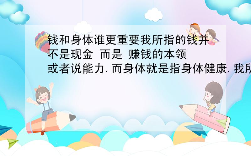 钱和身体谁更重要我所指的钱并不是现金 而是 赚钱的本领 或者说能力.而身体就是指身体健康.我所从事的工作算是比较赚钱的行