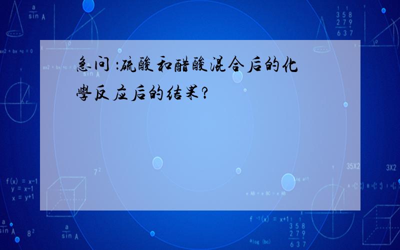 急问 ：硫酸和醋酸混合后的化学反应后的结果?