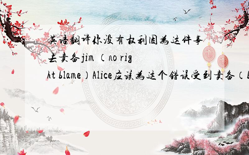 英语翻译你没有权利因为这件事去责备jim （no right blame）Alice应该为这个错误受到责备（be to