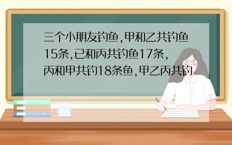 三个小朋友钓鱼,甲和乙共钓鱼15条,已和丙共钓鱼17条,丙和甲共钓18条鱼,甲乙丙共钓