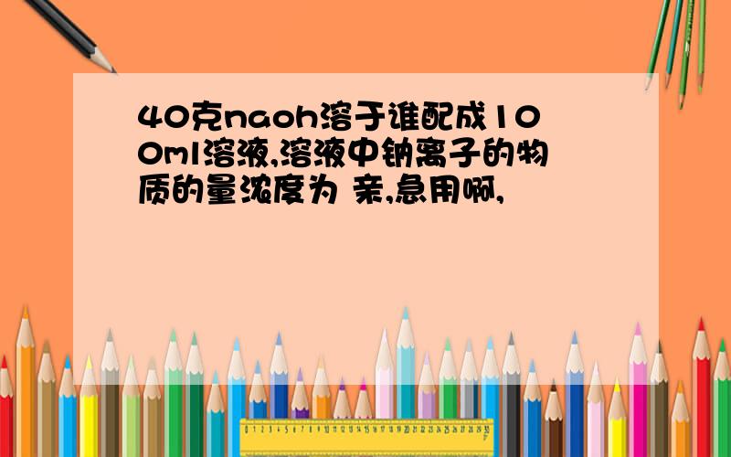 40克naoh溶于谁配成100ml溶液,溶液中钠离子的物质的量浓度为 亲,急用啊,