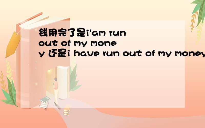 钱用完了是i'am run out of my money 还是i have run out of my money 还