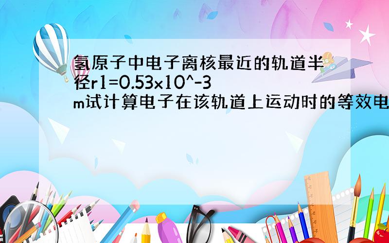 氢原子中电子离核最近的轨道半径r1=0.53x10^-3m试计算电子在该轨道上运动时的等效电流