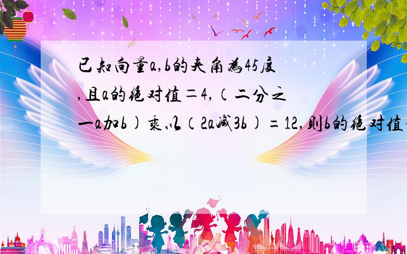 已知向量a,b的夹角为45度,且a的绝对值＝4,（二分之一a加b)乘以（2a减3b)=12,则b的绝对值等于