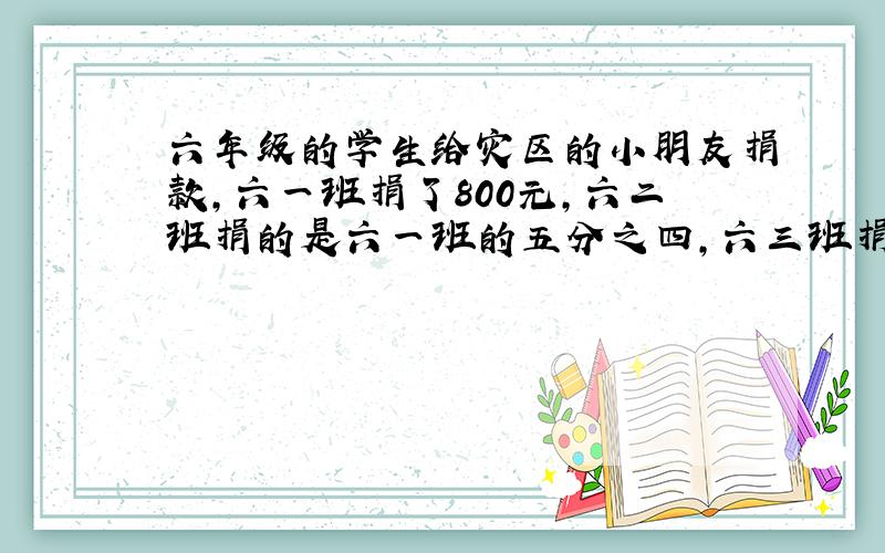 六年级的学生给灾区的小朋友捐款,六一班捐了800元,六二班捐的是六一班的五分之四,六三班捐的是六二班