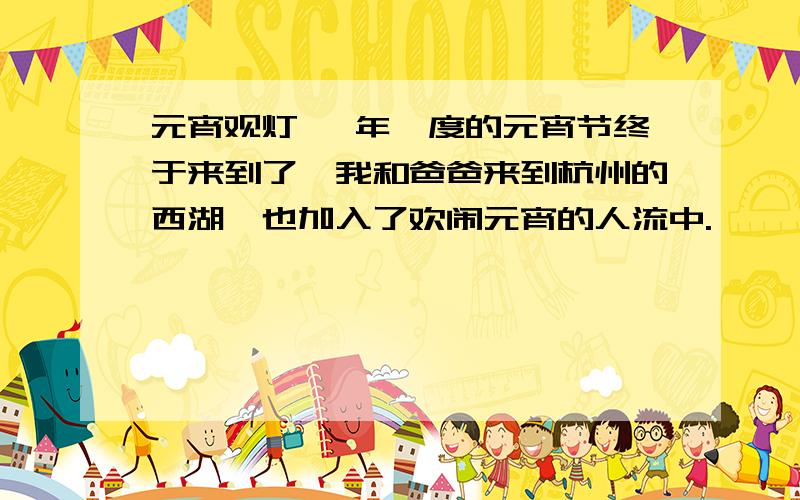 元宵观灯 一年一度的元宵节终于来到了,我和爸爸来到杭州的西湖,也加入了欢闹元宵的人流中.　　　　马路上人山人海,整条马路