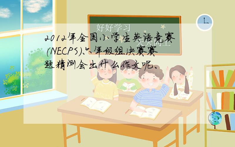 2012年全国小学生英语竞赛(NECPS)六年级组决赛赛题猜测会出什么作文呢、