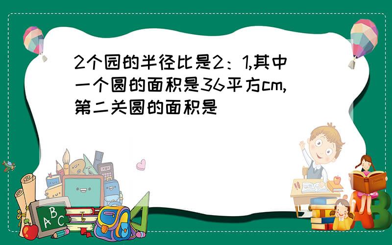 2个园的半径比是2：1,其中一个圆的面积是36平方cm,第二关圆的面积是（ ）