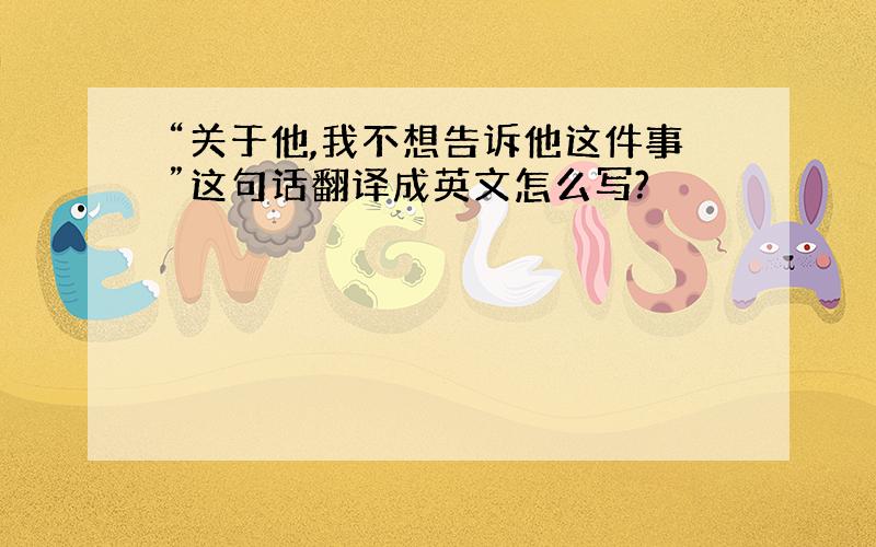 “关于他,我不想告诉他这件事”这句话翻译成英文怎么写?