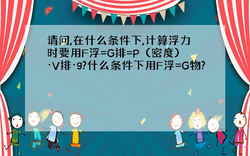 请问,在什么条件下,计算浮力时要用F浮=G排=P（密度）·V排·g?什么条件下用F浮=G物?