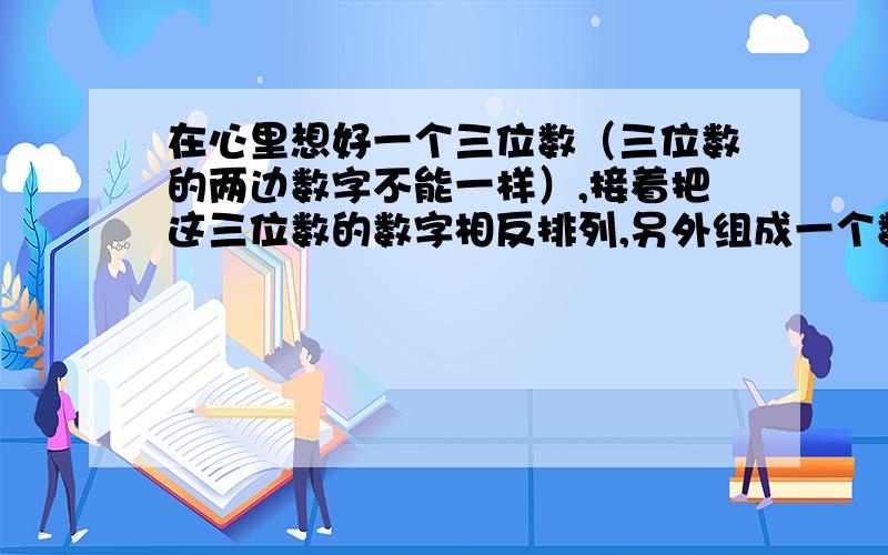 在心里想好一个三位数（三位数的两边数字不能一样）,接着把这三位数的数字相反排列,另外组成一个数.然后从大数减小数,得这两