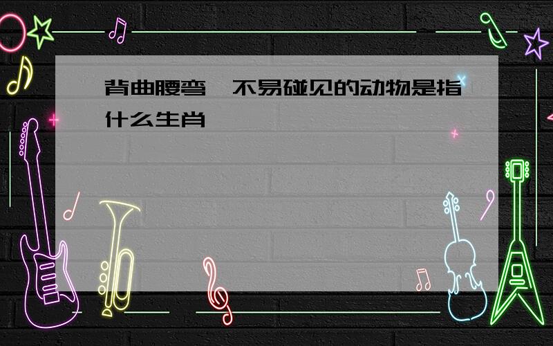 背曲腰弯,不易碰见的动物是指什么生肖