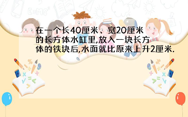 在一个长40厘米、宽20厘米的长方体水缸里,放入一块长方体的铁块后,水面就比原来上升2厘米.