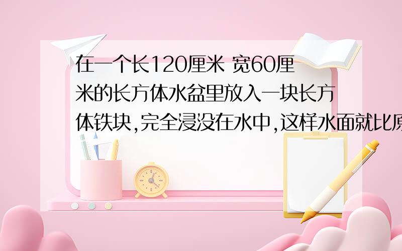 在一个长120厘米 宽60厘米的长方体水盆里放入一块长方体铁块,完全浸没在水中,这样水面就比原来上升2厘米