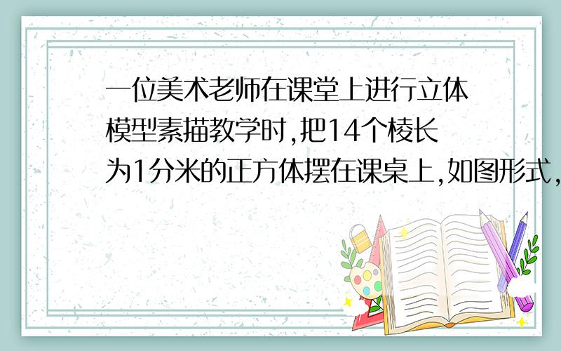 一位美术老师在课堂上进行立体模型素描教学时,把14个棱长为1分米的正方体摆在课桌上,如图形式,然后他把露出的表面都涂上不