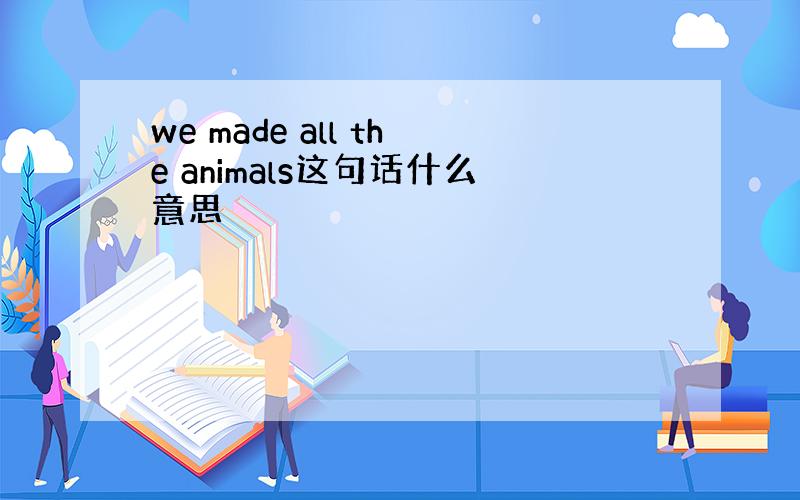 we made all the animals这句话什么意思