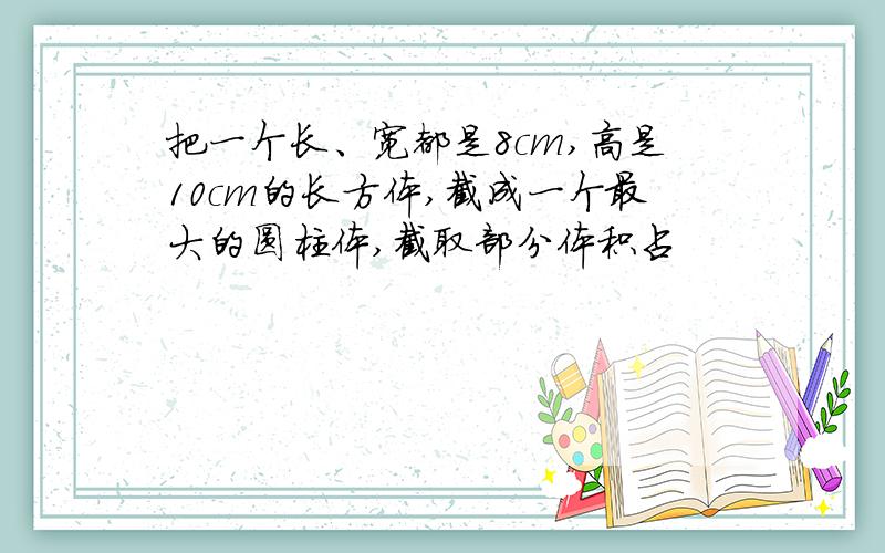 把一个长、宽都是8cm,高是10cm的长方体,截成一个最大的圆柱体,截取部分体积占