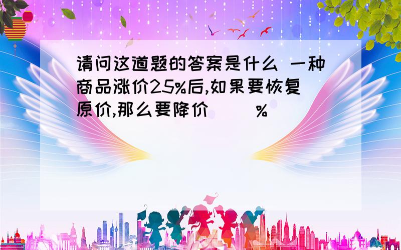 请问这道题的答案是什么 一种商品涨价25%后,如果要恢复原价,那么要降价( )%