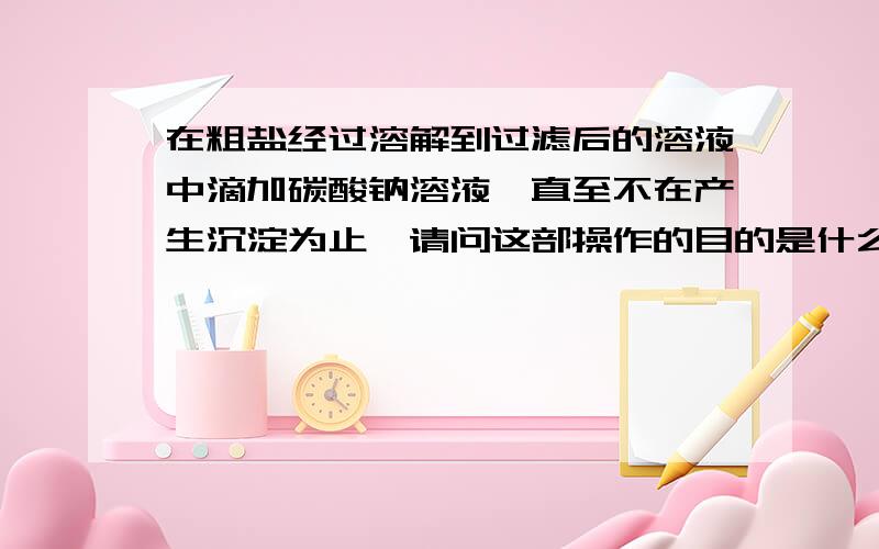 在粗盐经过溶解到过滤后的溶液中滴加碳酸钠溶液,直至不在产生沉淀为止,请问这部操作的目的是什么?