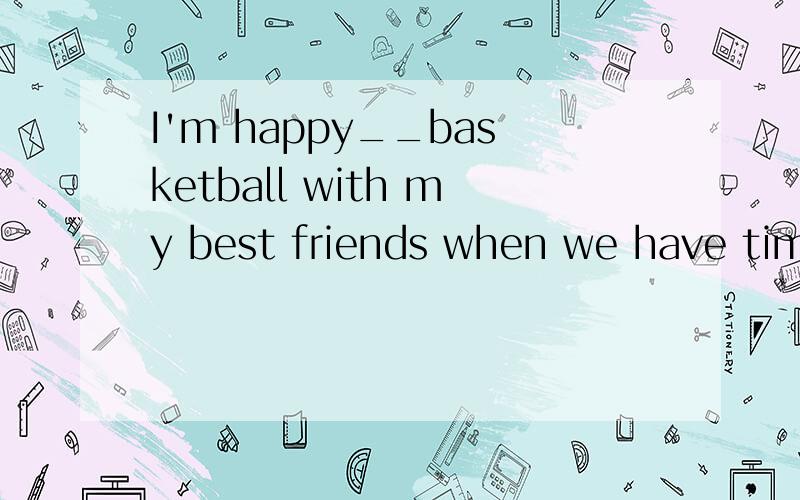 I'm happy__basketball with my best friends when we have time