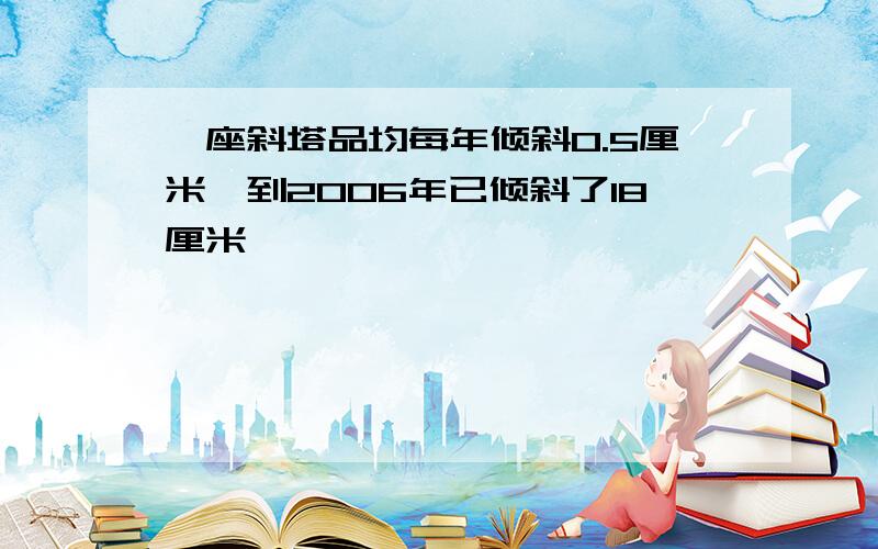 一座斜塔品均每年倾斜0.5厘米,到2006年已倾斜了18厘米