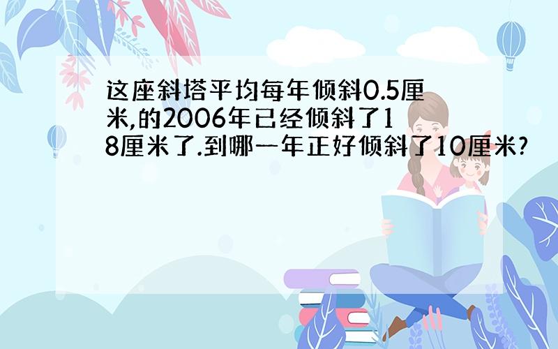 这座斜塔平均每年倾斜0.5厘米,的2006年已经倾斜了18厘米了.到哪一年正好倾斜了10厘米?