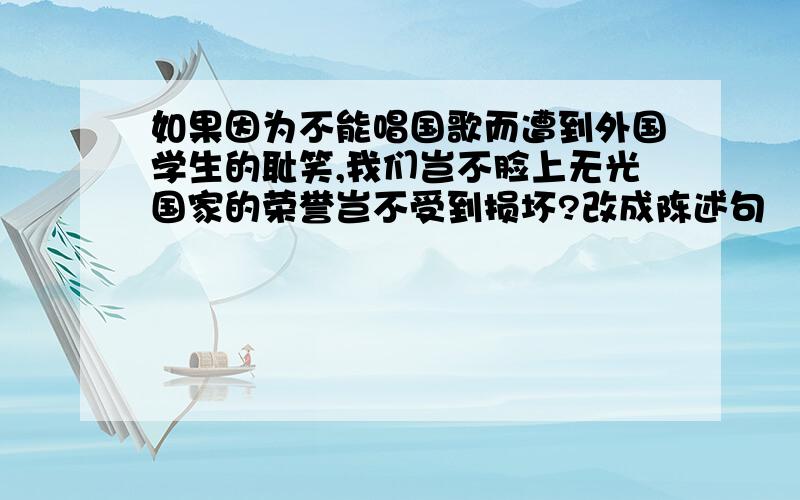 如果因为不能唱国歌而遭到外国学生的耻笑,我们岂不脸上无光国家的荣誉岂不受到损坏?改成陈述句