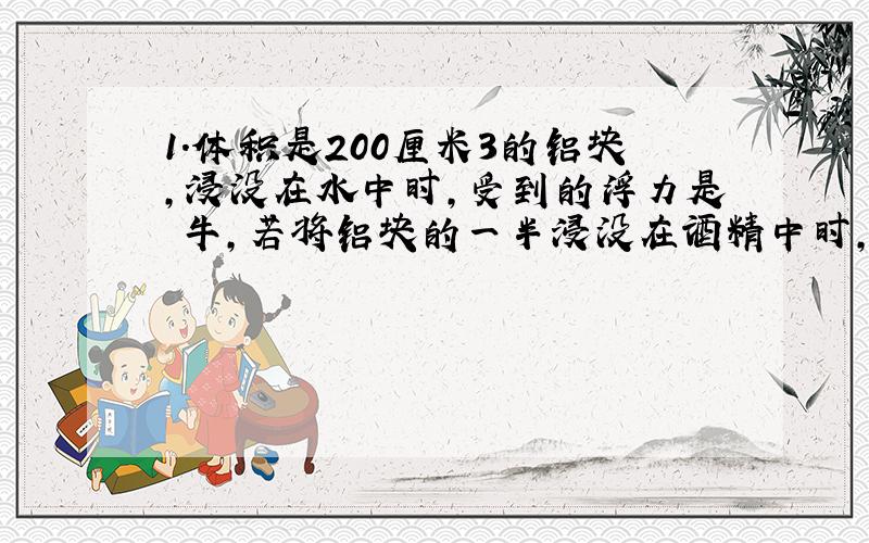 1.体积是200厘米3的铝块,浸没在水中时,受到的浮力是 牛,若将铝块的一半浸没在酒精中时,受到的浮力是