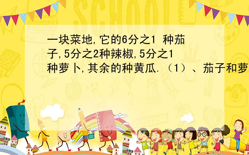 一块菜地,它的6分之1 种茄子,5分之2种辣椒,5分之1种萝卜,其余的种黄瓜.（1）、茄子和萝卜一共占菜地的几分之几?（