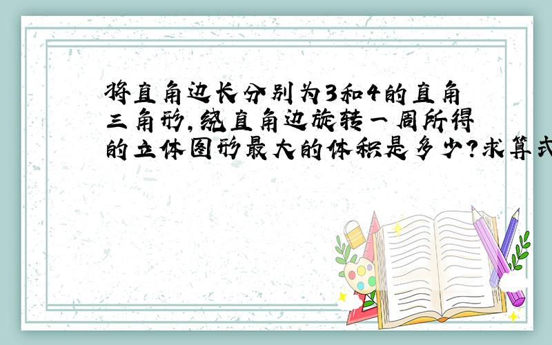 将直角边长分别为3和4的直角三角形,绕直角边旋转一周所得的立体图形最大的体积是多少?求算式