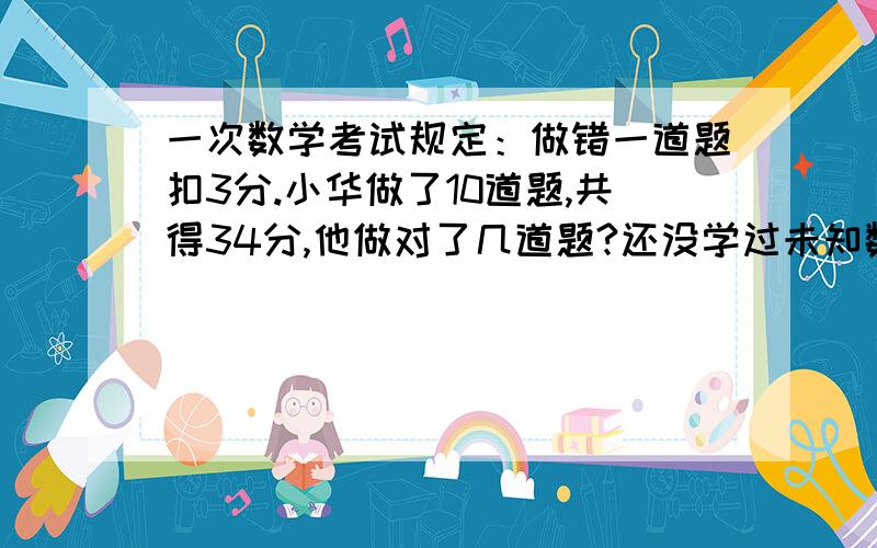 一次数学考试规定：做错一道题扣3分.小华做了10道题,共得34分,他做对了几道题?还没学过未知数,大家用简单的方法给我把