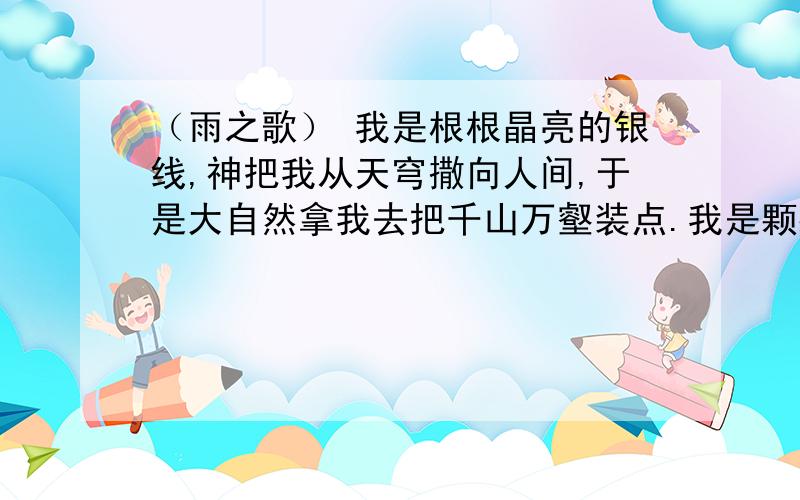 （雨之歌） 我是根根晶亮的银线,神把我从天穹撒向人间,于是大自然拿我去把千山万壑装点.我是颗颗璀