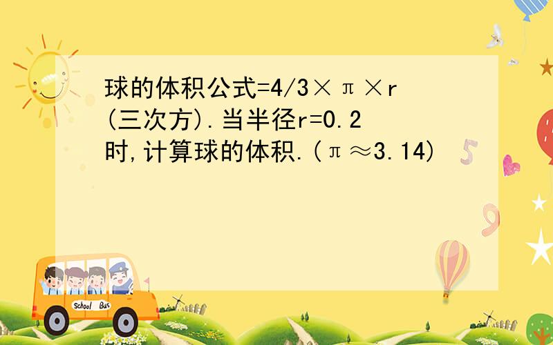 球的体积公式=4/3×π×r(三次方).当半径r=0.2时,计算球的体积.(π≈3.14)