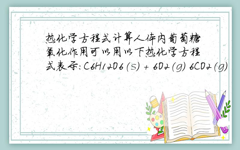 热化学方程式计算人体内葡萄糖氧化作用可以用以下热化学方程式表示：C6H12O6(s) ＋ 6O2(g) 6CO2(g)