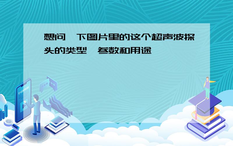 想问一下图片里的这个超声波探头的类型,参数和用途