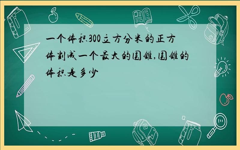 一个体积300立方分米的正方体削成一个最大的圆锥,圆锥的体积是多少