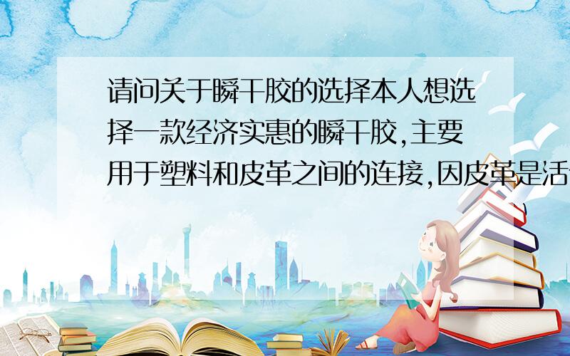 请问关于瞬干胶的选择本人想选择一款经济实惠的瞬干胶,主要用于塑料和皮革之间的连接,因皮革是活体（某种动物）,尽量使用医用