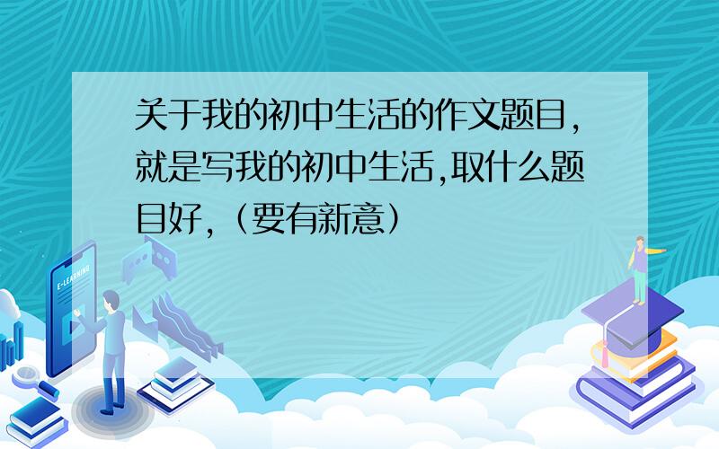 关于我的初中生活的作文题目,就是写我的初中生活,取什么题目好,（要有新意）